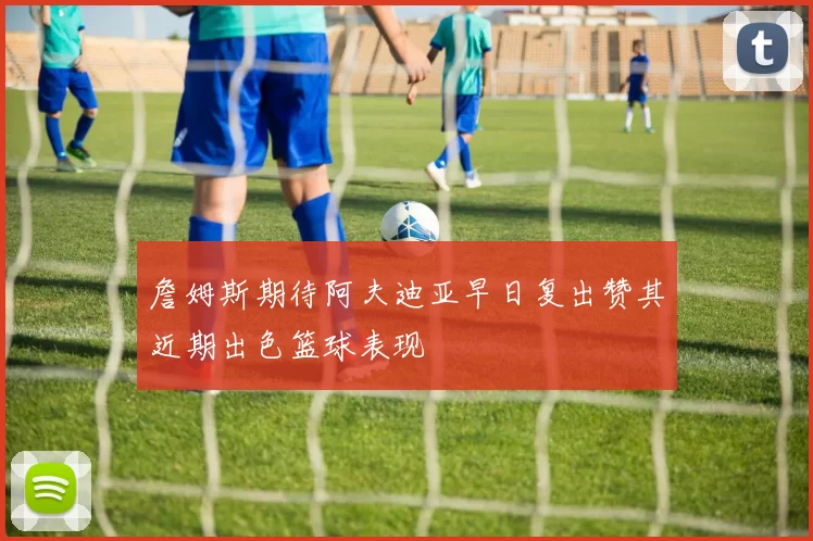 詹姆斯期待阿夫迪亚早日复出赞其近期出色篮球表现