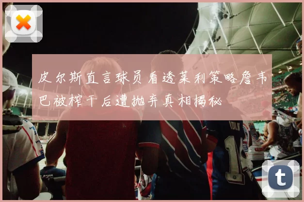 皮尔斯直言球员看透莱利策略詹韦巴被榨干后遭抛弃真相揭秘