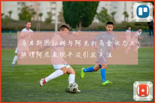 马库斯图拉姆与阿克利乌舍状态火热穆阿尼表现平淡引发关注