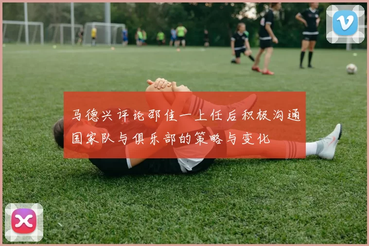 马德兴评论邵佳一上任后积极沟通国家队与俱乐部的策略与变化