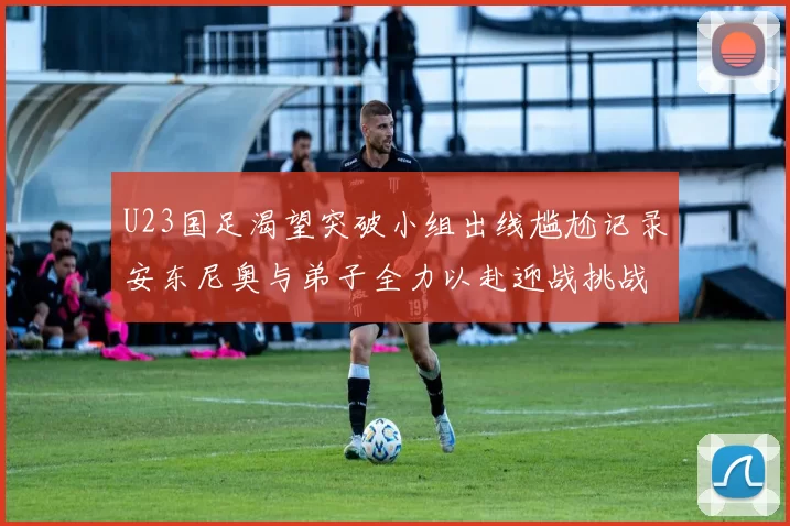 U23国足渴望突破小组出线尴尬记录安东尼奥与弟子全力以赴迎战挑战