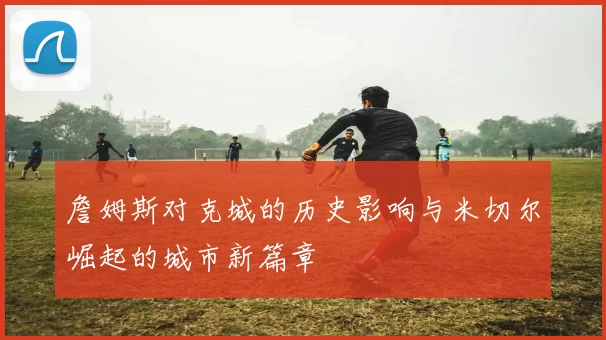 詹姆斯对克城的历史影响与米切尔崛起的城市新篇章