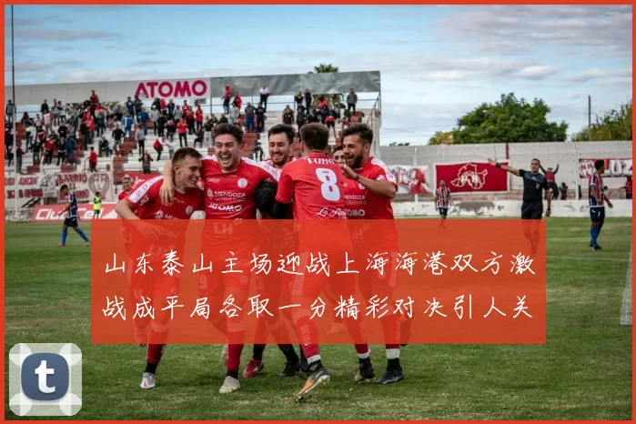 山东泰山主场迎战上海海港双方激战成平局各取一分精彩对决引人关注