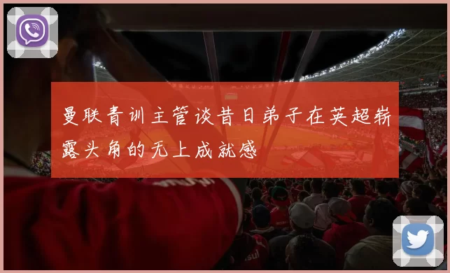 曼联青训主管谈昔日弟子在英超崭露头角的无上成就感