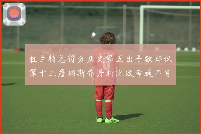 杜兰特总得分历史第五出手数却仅第十三詹姆斯乔丹科比效率遥不可及