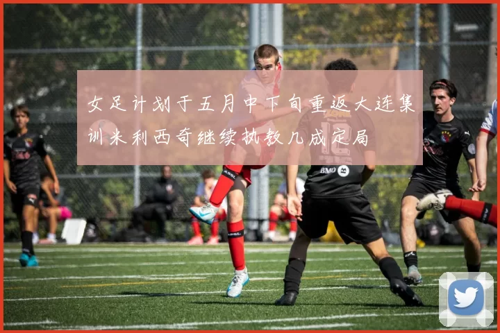 女足计划于五月中下旬重返大连集训米利西奇继续执教几成定局