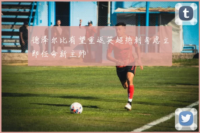 德泽尔比有望重返英超热刺考虑立即任命新主帅