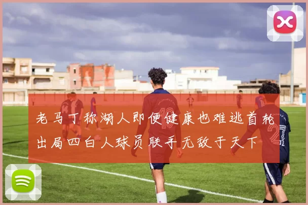 老马丁称湖人即便健康也难逃首轮出局四白人球员联手无敌于天下