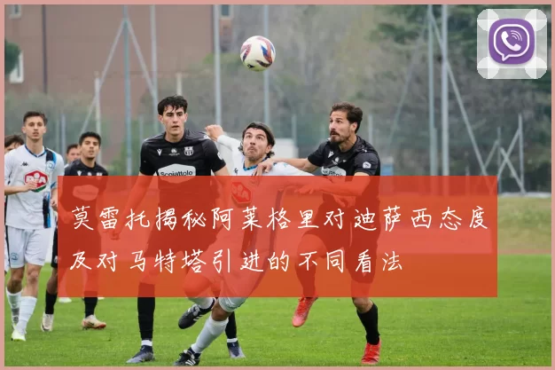 莫雷托揭秘阿莱格里对迪萨西态度及对马特塔引进的不同看法