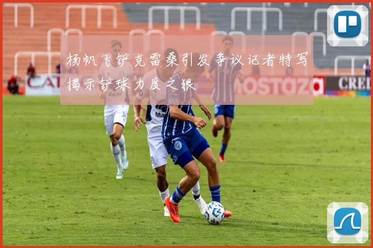 杨帆飞铲克雷桑引发争议记者特写揭示铲球力度之狠
