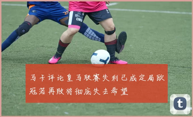 马卡评论皇马联赛失利已成定局欧冠若再败将彻底失去希望