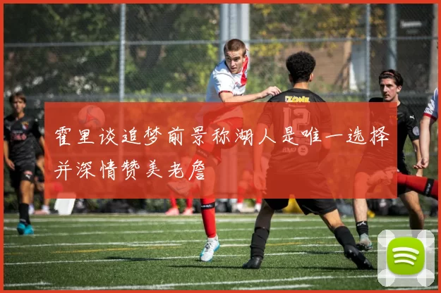霍里谈追梦前景称湖人是唯一选择并深情赞美老詹