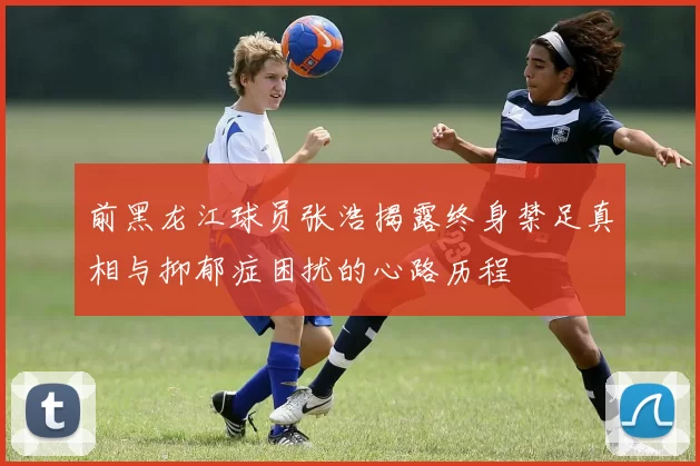 前黑龙江球员张浩揭露终身禁足真相与抑郁症困扰的心路历程